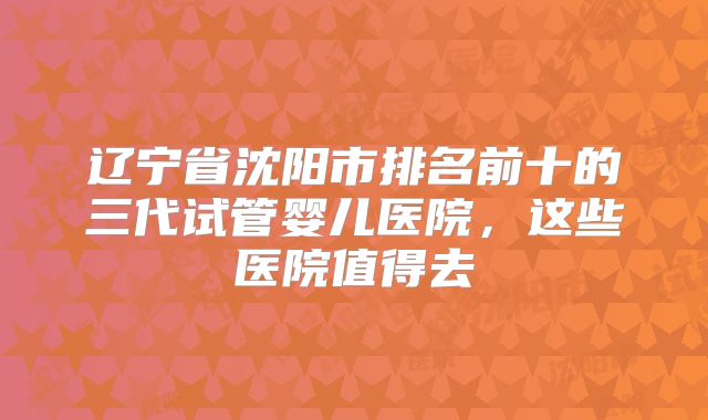 辽宁省沈阳市排名前十的三代试管婴儿医院，这些医院值得去