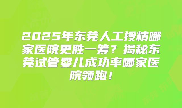 2025年东莞人工授精哪家医院更胜一筹？揭秘东莞试管婴儿成功率哪家医院领跑！
