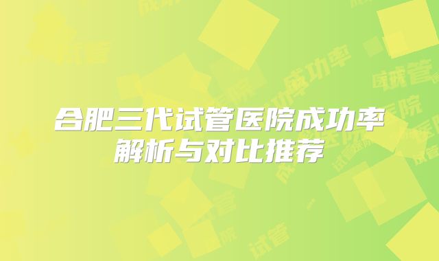 合肥三代试管医院成功率解析与对比推荐