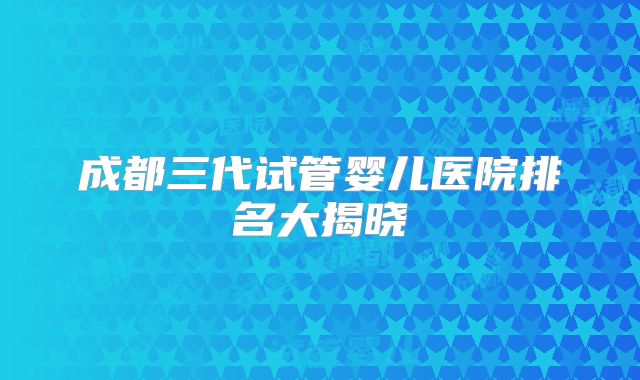 成都三代试管婴儿医院排名大揭晓