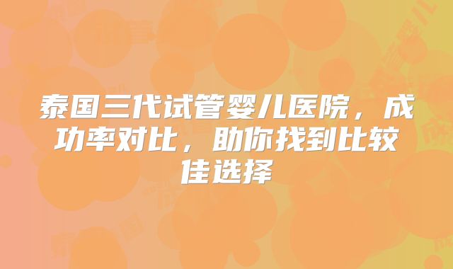 泰国三代试管婴儿医院，成功率对比，助你找到比较佳选择