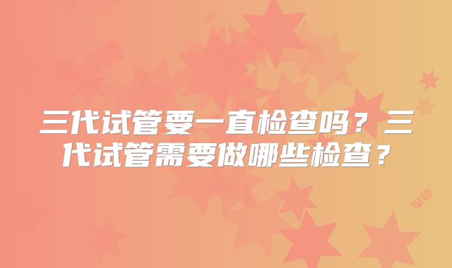 三代试管要一直检查吗?三代试管需要做哪些检查?