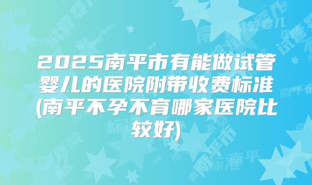 2025南平市有能做试管婴儿的医院附带收费标准(南平不孕不育哪家医院比较好)
