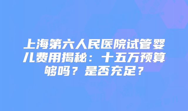 上海第六人民医院试管婴儿费用揭秘：十五万预算够吗？是否充足？