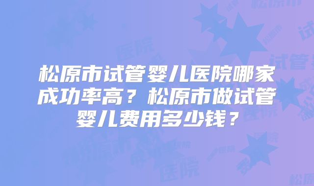 松原市试管婴儿医院哪家成功率高？松原市做试管婴儿费用多少钱？