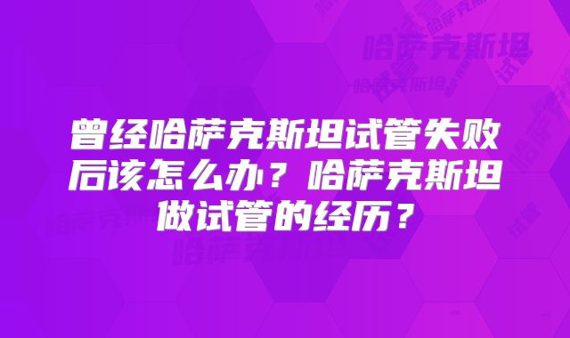 曾经哈萨克斯坦试管失败后该怎么办？哈萨克斯坦做试管的经历？