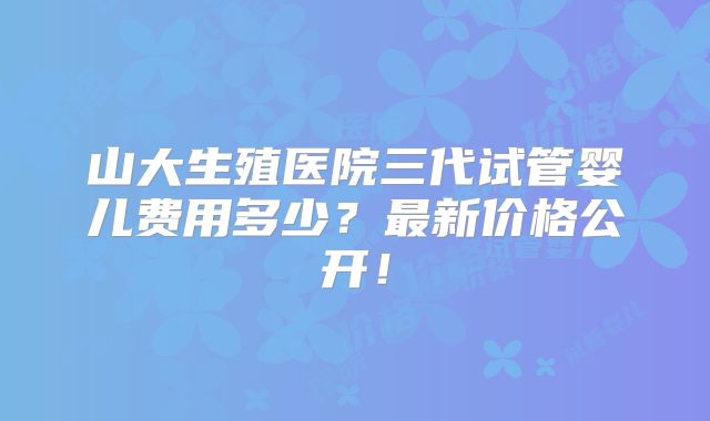 山大生殖医院三代试管婴儿费用多少?最新价格公开!