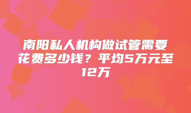 南阳私人机构做试管需要花费多少钱?平均5万元至12万