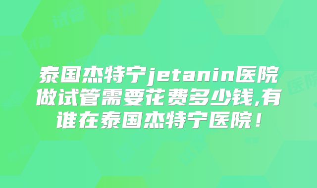 泰国杰特宁jetanin医院做试管需要花费多少钱,有谁在泰国杰特宁医院！
