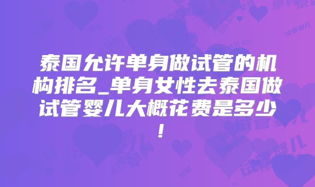 泰国允许单身做试管的机构排名_单身女性去泰国做试管婴儿大概花费是多少！