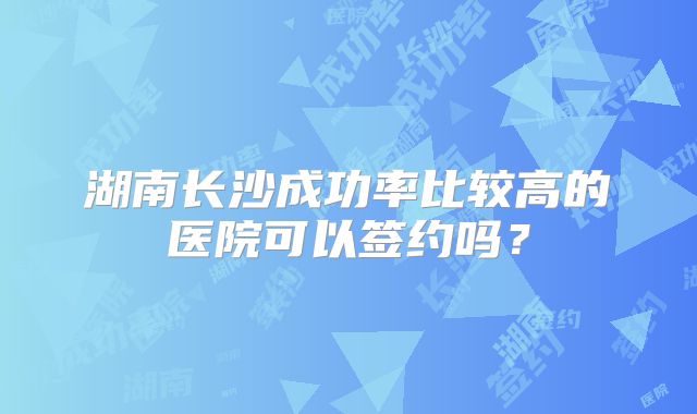 湖南长沙成功率比较高的医院可以签约吗?