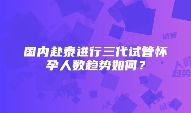 国内赴泰进行三代试管怀孕人数趋势如何？
