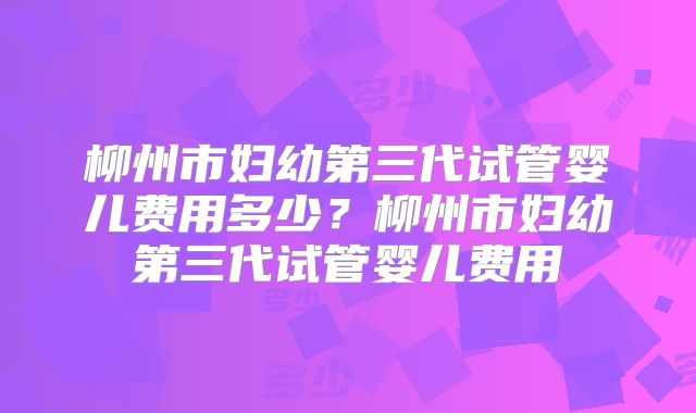 柳州市妇幼第三代试管婴儿费用多少？柳州市妇幼第三代试管婴儿费用