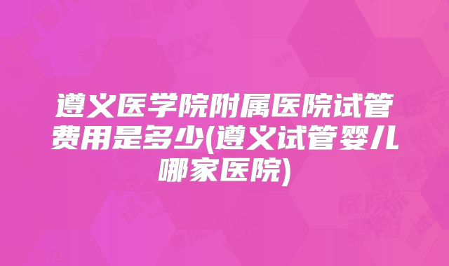 遵义医学院附属医院试管费用是多少(遵义试管婴儿哪家医院)