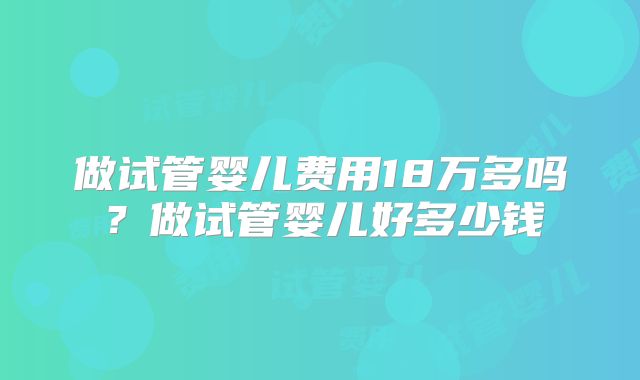 做试管婴儿费用18万多吗？做试管婴儿好多少钱