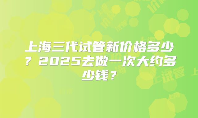 上海三代试管新价格多少？2025去做一次大约多少钱？