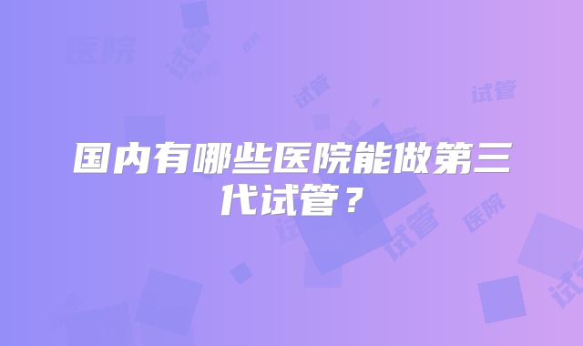 国内有哪些医院能做第三代试管？