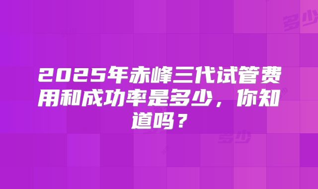2025年赤峰三代试管费用和成功率是多少,你知道吗?
