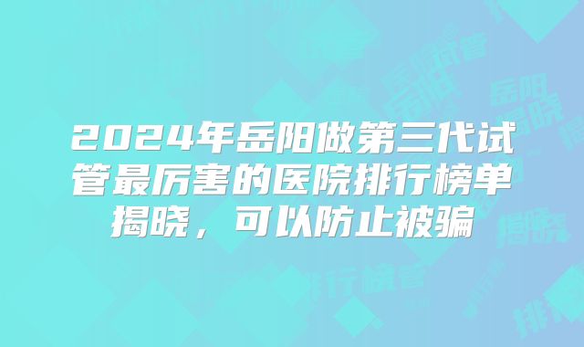 2024年岳阳做第三代试管最厉害的医院排行榜单揭晓,可以防止被骗