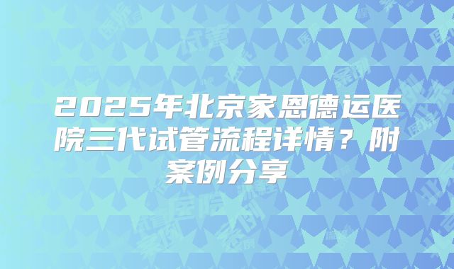 2025年北京家恩德运医院三代试管流程详情?附案例分享