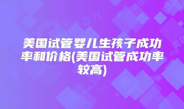 美国试管婴儿生孩子成功率和价格(美国试管成功率较高)