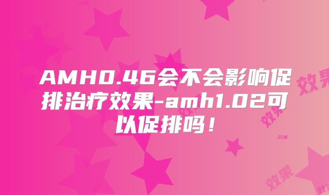 AMH0.46会不会影响促排治疗效果-amh1.02可以促排吗!