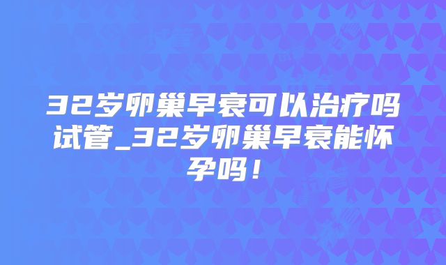 32岁卵巢早衰可以治疗吗试管_32岁卵巢早衰能怀孕吗!