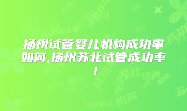 扬州试管婴儿机构成功率如何,扬州苏北试管成功率！