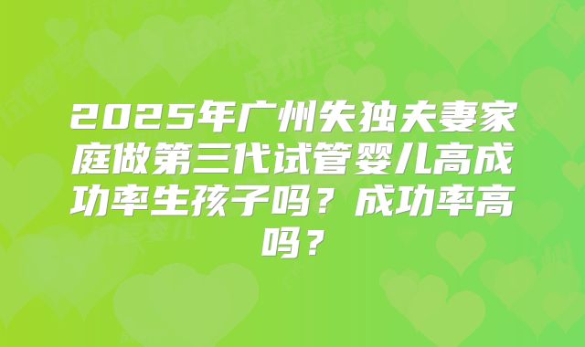 2025年广州失独夫妻家庭做第三代试管婴儿高成功率生孩子吗？成功率高吗？