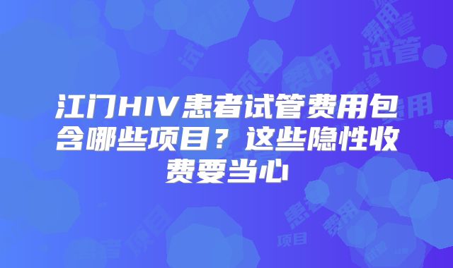 江门HIV患者试管费用包含哪些项目?这些隐性收费要当心