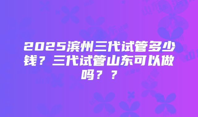 2025滨州三代试管多少钱？三代试管山东可以做吗？？
