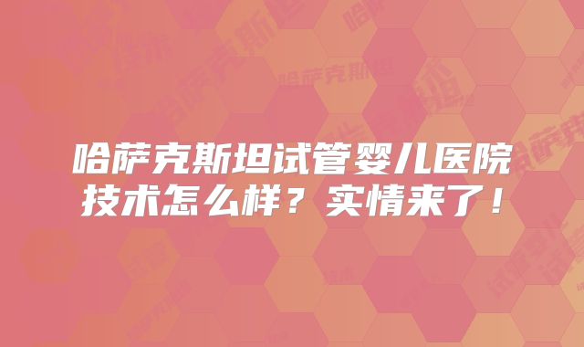 哈萨克斯坦试管婴儿医院技术怎么样？实情来了！