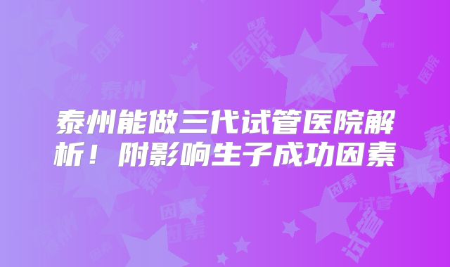泰州能做三代试管医院解析！附影响生子成功因素