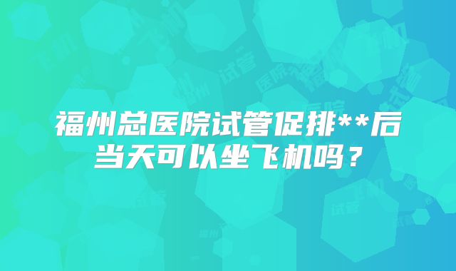 福州总医院试管促排**后当天可以坐飞机吗？