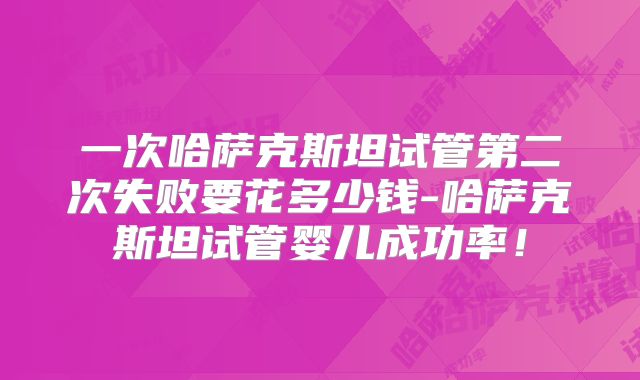 一次哈萨克斯坦试管第二次失败要花多少钱-哈萨克斯坦试管婴儿成功率！