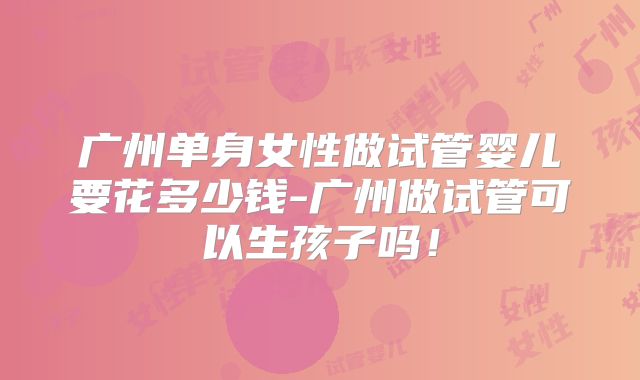 广州单身女性做试管婴儿要花多少钱-广州做试管可以生孩子吗！