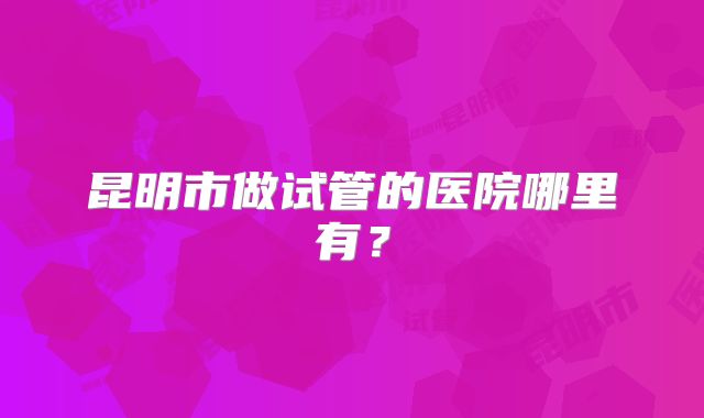 昆明市做试管的医院哪里有？