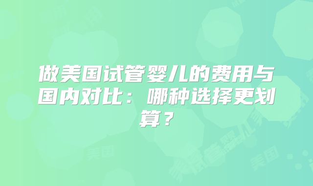 做美国试管婴儿的费用与国内对比：哪种选择更划算？