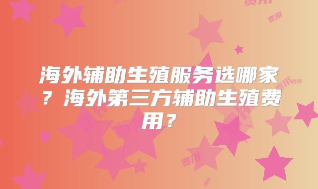 海外辅助生殖服务选哪家？海外第三方辅助生殖费用？