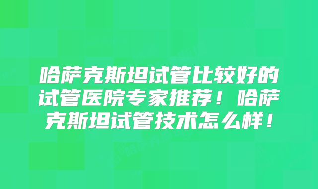 哈萨克斯坦试管比较好的试管医院专家推荐！哈萨克斯坦试管技术怎么样！