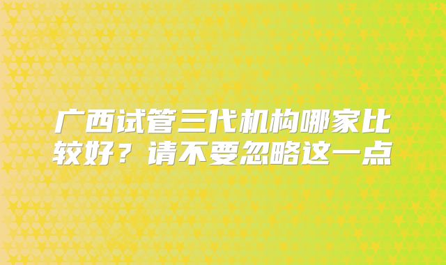 广西试管三代机构哪家比较好?请不要忽略这一点