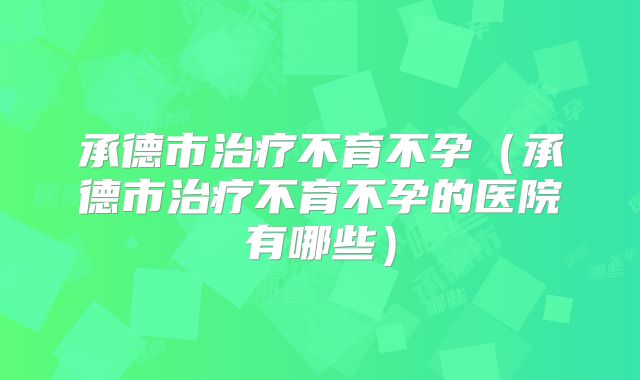 承德市治疗不育不孕（承德市治疗不育不孕的医院有哪些）