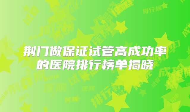 荆门做保证试管高成功率的医院排行榜单揭晓