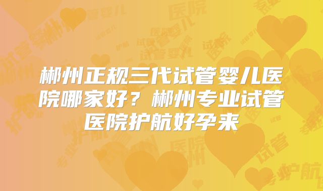 郴州正规三代试管婴儿医院哪家好？郴州专业试管医院护航好孕来