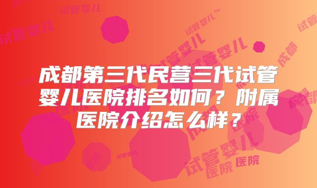 成都第三代民营三代试管婴儿医院排名如何？附属医院介绍怎么样？