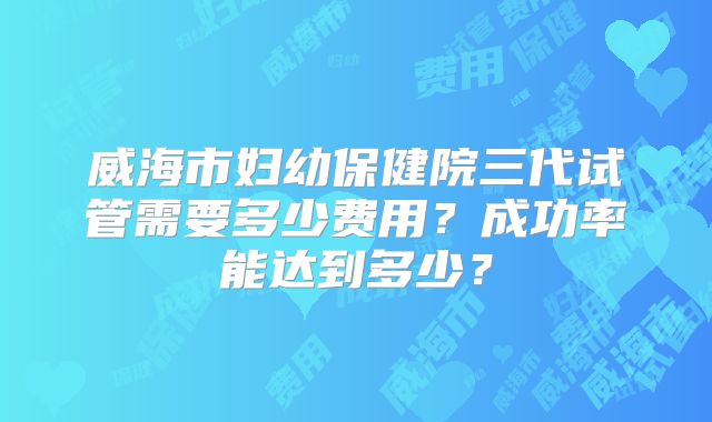 威海市妇幼保健院三代试管需要多少费用？成功率能达到多少？