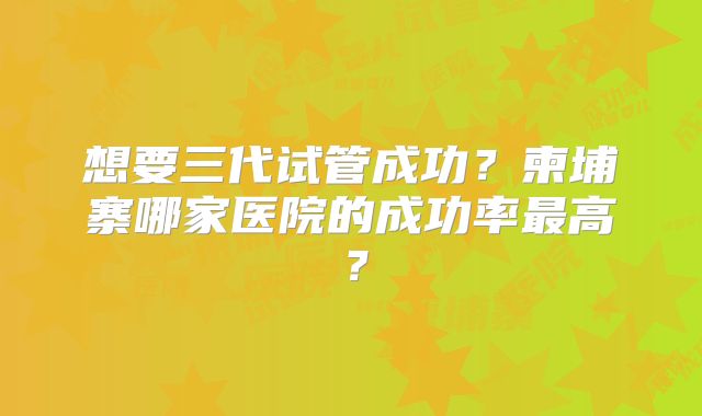想要三代试管成功？柬埔寨哪家医院的成功率最高？