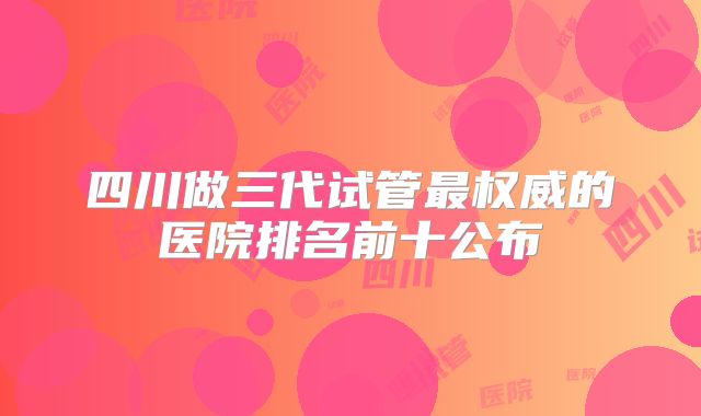 四川做三代试管最权威的医院排名前十公布