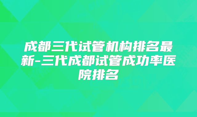 成都三代试管机构排名最新-三代成都试管成功率医院排名