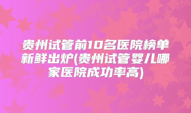 贵州试管前10名医院榜单新鲜出炉(贵州试管婴儿哪家医院成功率高)